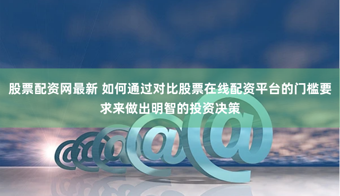 股票配资网最新 如何通过对比股票在线配资平台的门槛要求来做出明智的投资决策