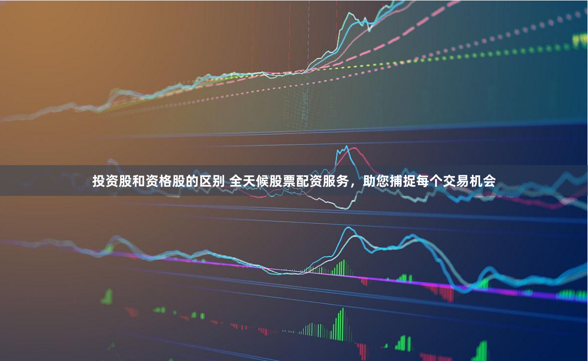 投资股和资格股的区别 全天候股票配资服务，助您捕捉每个交易机会