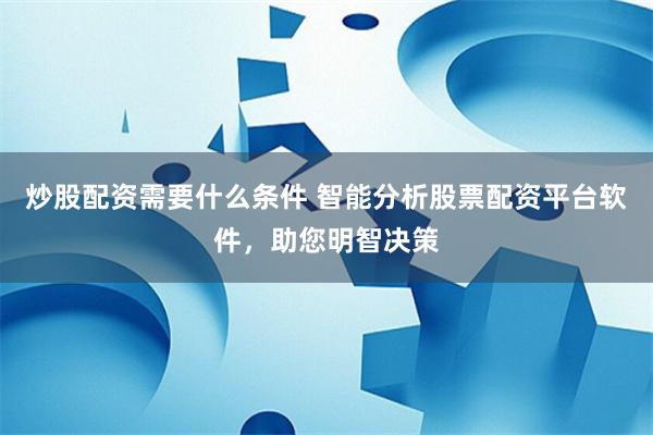 炒股配资需要什么条件 智能分析股票配资平台软件，助您明智决策