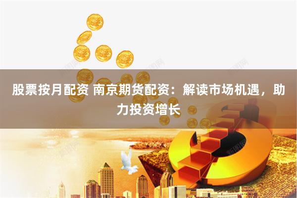 股票按月配资 南京期货配资：解读市场机遇，助力投资增长