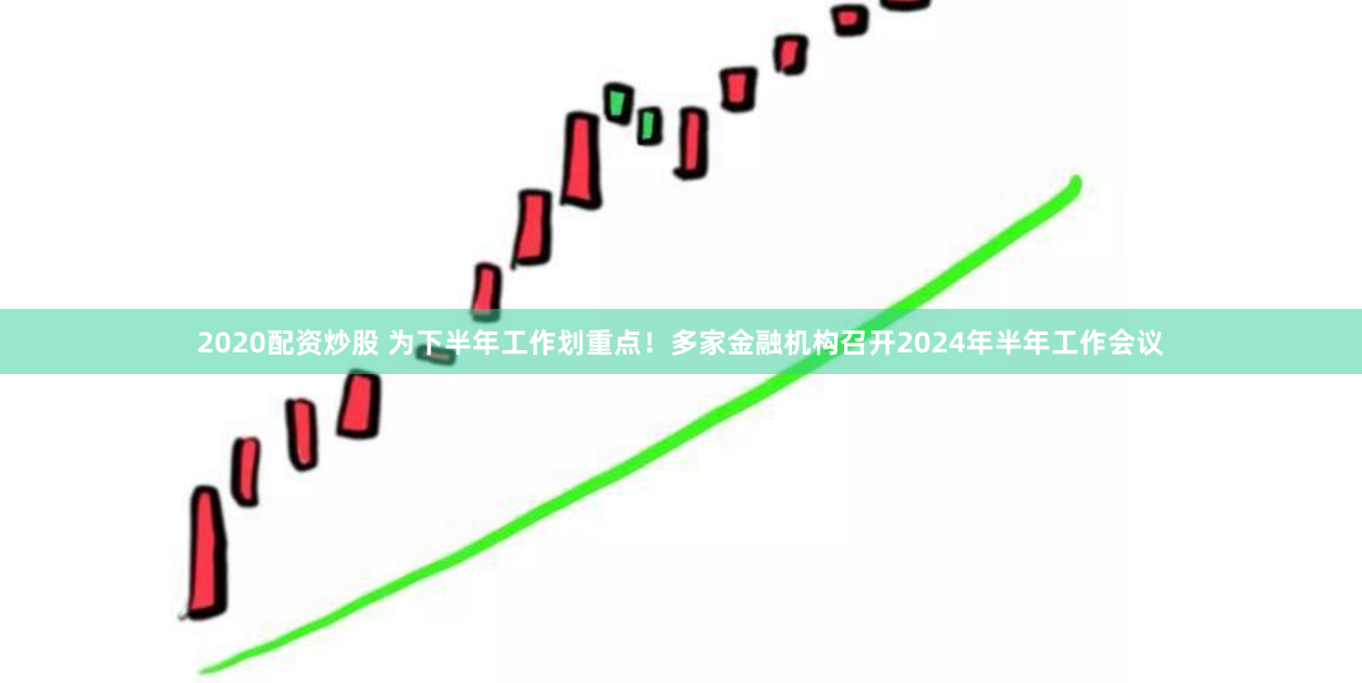 2020配资炒股 为下半年工作划重点！多家金融机构召开2024年半年工作会议