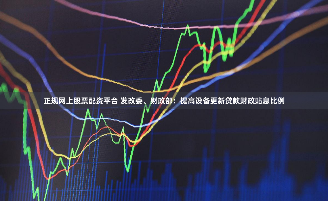 正规网上股票配资平台 发改委、财政部：提高设备更新贷款财政贴息比例