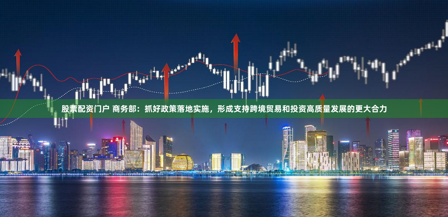 股票配资门户 商务部：抓好政策落地实施，形成支持跨境贸易和投资高质量发展的更大合力
