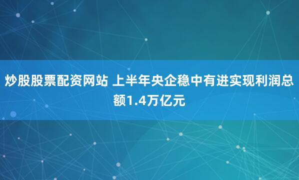 炒股股票配资网站 上半年央企稳中有进实现利润总额1.4万亿元