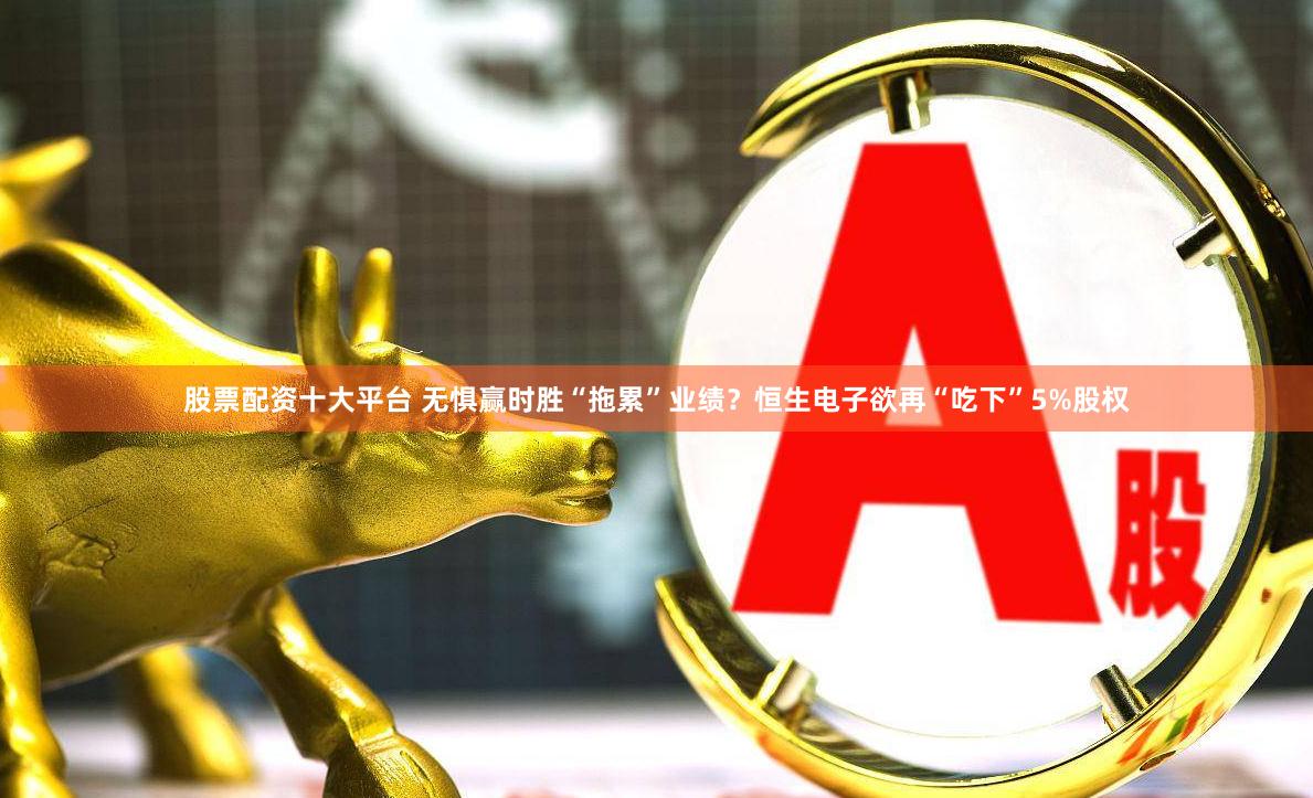 股票配资十大平台 无惧赢时胜“拖累”业绩？恒生电子欲再“吃下”5%股权