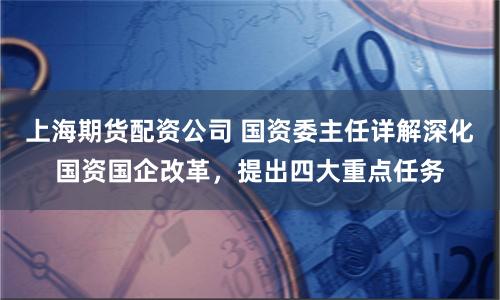 上海期货配资公司 国资委主任详解深化国资国企改革，提出四大重点任务
