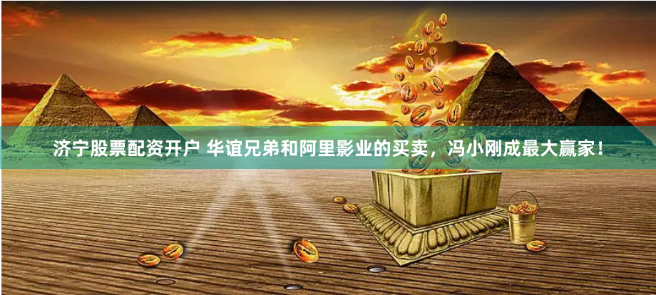 济宁股票配资开户 华谊兄弟和阿里影业的买卖，冯小刚成最大赢家！