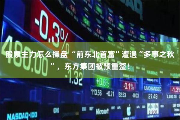 股票主力怎么操盘 “前东北首富”遭遇“多事之秋”，东方集团被预重整！
