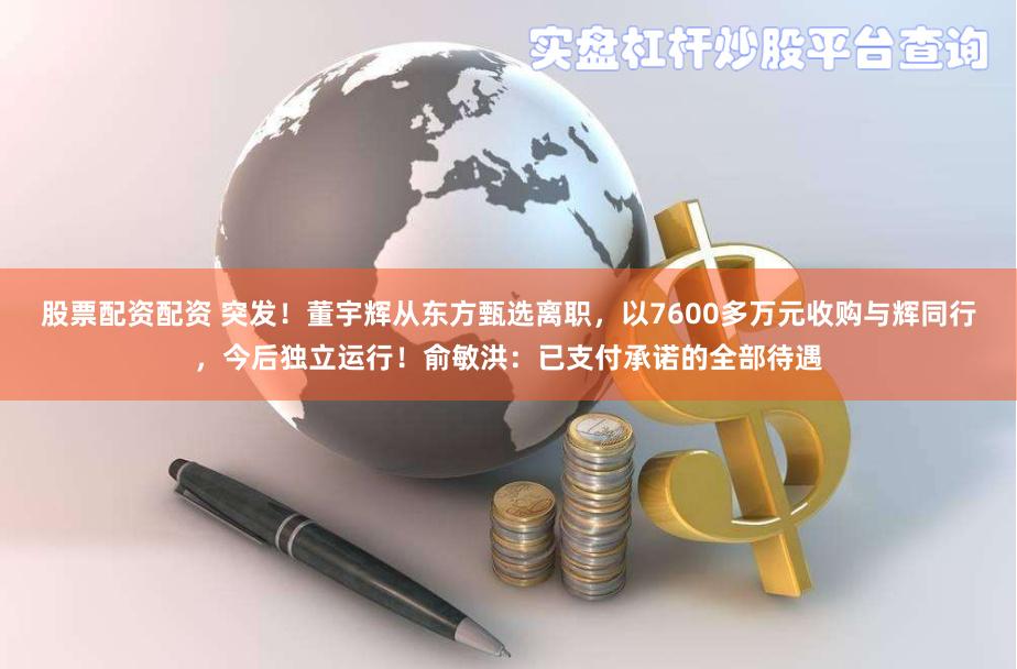 股票配资配资 突发！董宇辉从东方甄选离职，以7600多万元收购与辉同行，今后独立运行！俞敏洪：已支付承诺的全部待遇