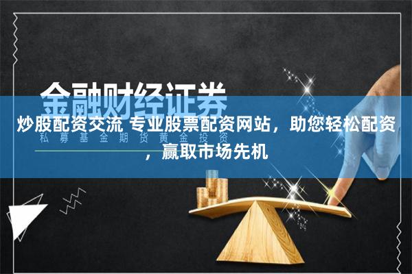 炒股配资交流 专业股票配资网站，助您轻松配资，赢取市场先机