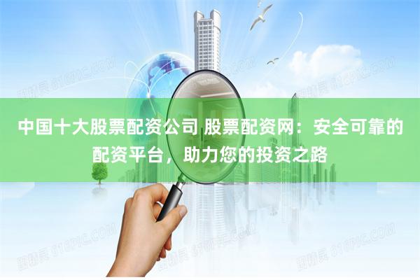 中国十大股票配资公司 股票配资网：安全可靠的配资平台，助力您的投资之路