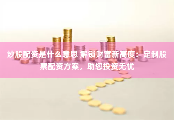 炒股配资是什么意思 解锁财富新高度：定制股票配资方案，助您投资无忧