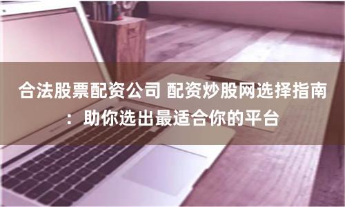合法股票配资公司 配资炒股网选择指南：助你选出最适合你的平台