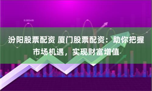 汾阳股票配资 厦门股票配资：助你把握市场机遇，实现财富增值